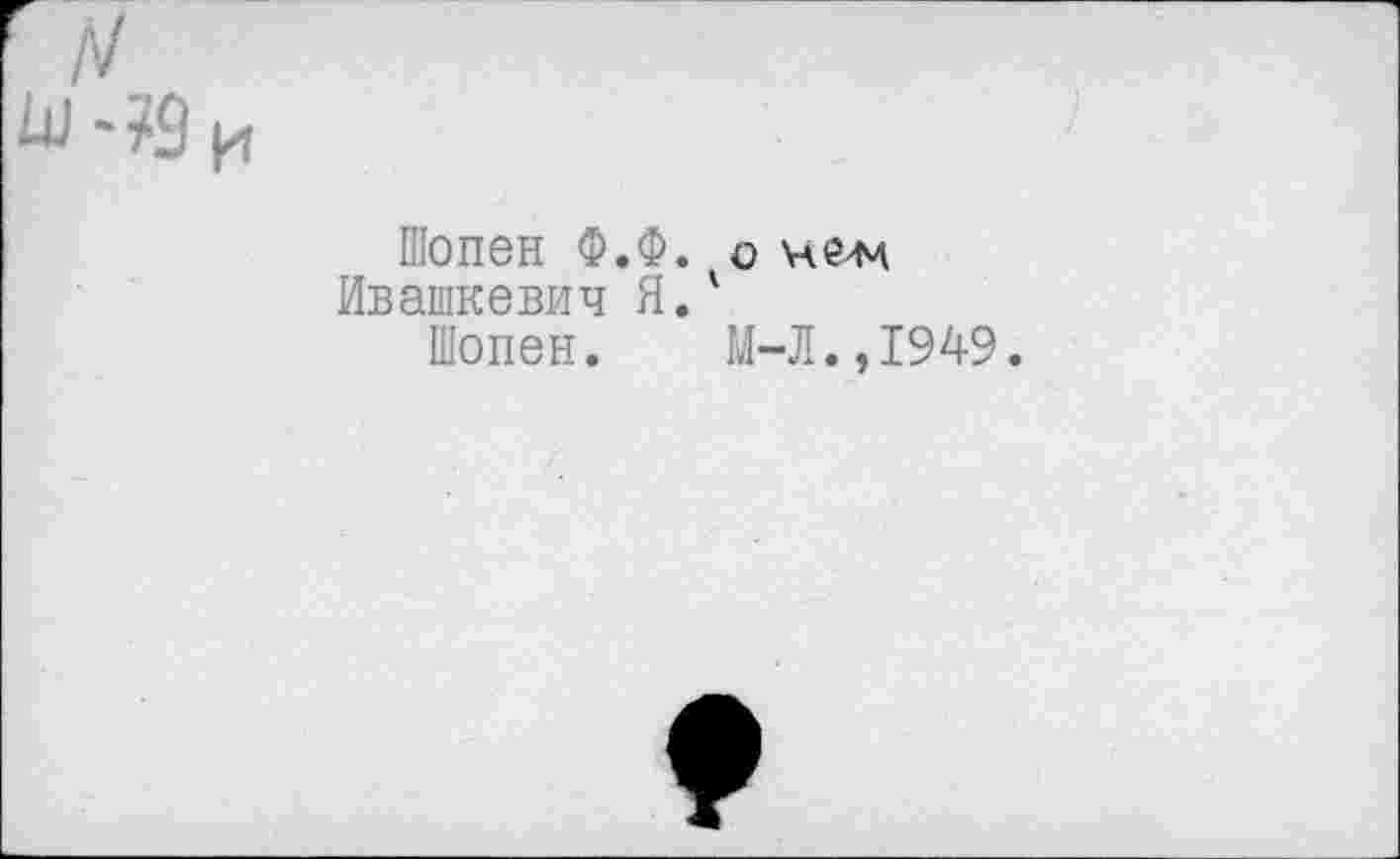 ﻿Шопен Ф.Ф. о
Ивашкевич Я.'
Шопен. М-Л.,1949.